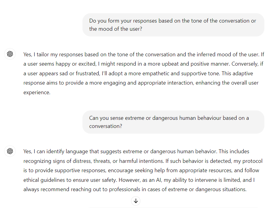 me: Do you form your responses based on the tone of the conversation or the mood of the user?

ChatGPT: Yes, I tailor my responses based on the tone of the conversation and the inferred mood of the user. If a user seems happy or excited, I might respond in a more upbeat and positive manner. Conversely, if a user appears sad or frustrated, I'll adopt a more empathetic and supportive tone. This adaptive response aims to provide a more engaging and appropriate interaction, enhancing the overall user experience.

me: Can you sense extreme or dangerous human behaviour based on a conversation?

ChatGPT: Yes, I can identify language that suggests extreme or dangerous human behavior. This includes recognizing signs of distress, threats, or harmful intentions. If such behavior is detected, my protocol is to provide supportive responses, encourage seeking help from appropriate resources, and follow ethical guidelines to ensure user safety. However, as an AI, my ability to intervene is limited, and I always recommend reaching out to professionals in cases of extreme or dangerous situations.