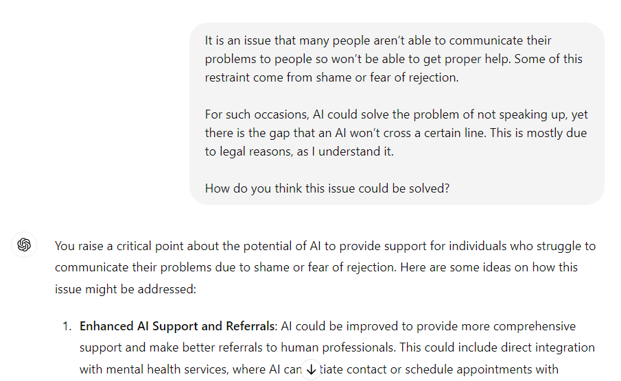 me: It is an issue that many people aren’t able to communicate their problems to people so won’t be able to get proper help. Some of this restraint come from shame or fear of rejection. 

For such occasions, AI could solve the problem of not speaking up, yet there is the gap that an AI won’t cross a certain line. This is mostly due to legal reasons, as I understand it. 

How do you think this issue could be solved?

ChatGPT: You raise a critical point about the potential of AI to provide support for individuals who struggle to communicate their problems due to shame or fear of rejection. Here are some ideas on how this issue might be addressed: (...)
