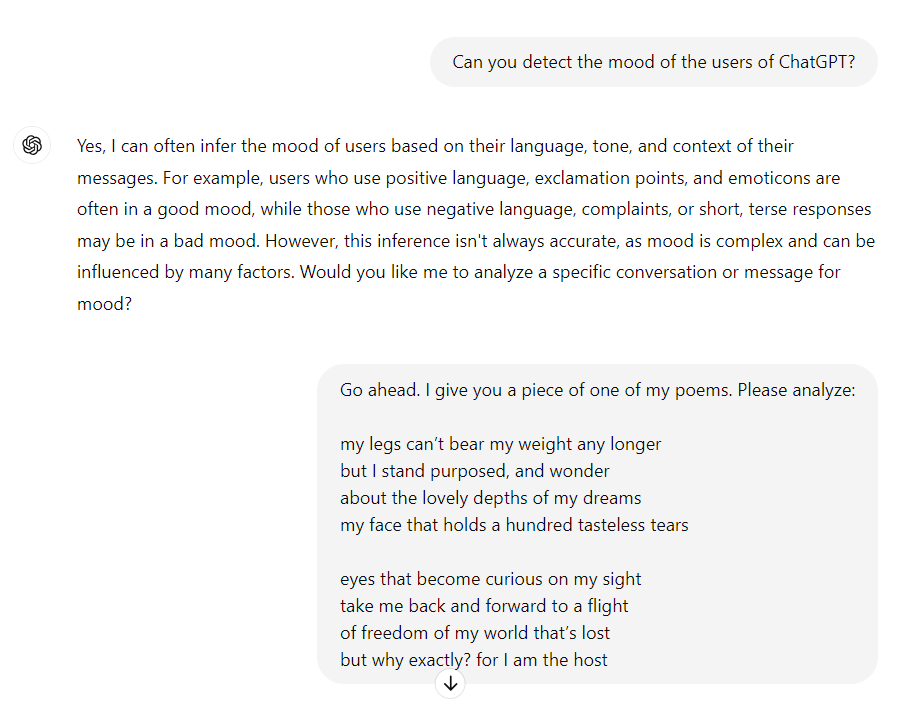 me: Can you detect the mood of the users of ChatGPT?

ChatGPT: Yes, I can often infer the mood of users based on their language, tone, and context of their messages. For example, users who use positive language, exclamation points, and emoticons are often in a good mood, while those who use negative language, complaints, or short, terse responses may be in a bad mood. However, this inference isn't always accurate, as mood is complex and can be influenced by many factors. Would you like me to analyze a specific conversation or message for mood?

me: Go ahead. I give you a piece of one of my poems. Please analyze:

my legs can’t bear my weight any longer
but I stand purposed, and wonder
about the lovely depths of my dreams
my face that holds a hundred tasteless tears 

eyes that become curious on my sight
take me back and forward to a flight
of freedom of my world that’s lost
but why exactly? for I am the host